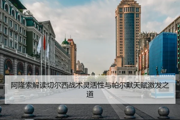 阿隆索解读切尔西战术灵活性与帕尔默天赋激发之道